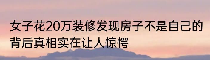 女子花20万装修发现房子不是自己的 背后真相实在让人惊愕