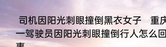 司机因阳光刺眼撞倒黑衣女子   重庆一驾驶员因阳光刺眼撞倒行人怎么回事