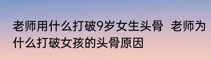 老师用什么打破9岁女生头骨  老师为什么打破女孩的头骨原因