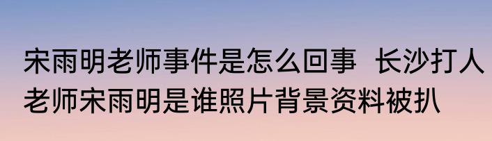 宋雨明老师事件是怎么回事  长沙打人老师宋雨明是谁照片背景资料被扒