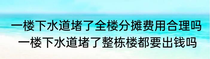 一楼下水道堵了全楼分摊费用合理吗   一楼下水道堵了整栋楼都要出钱吗
