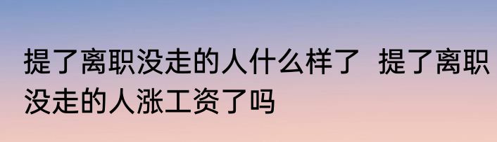 提了离职没走的人什么样了  提了离职没走的人涨工资了吗