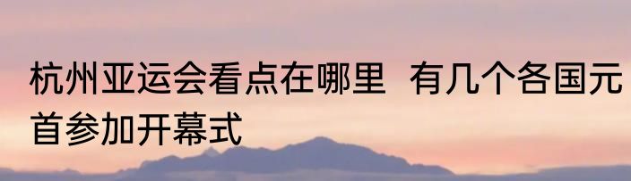 杭州亚运会看点在哪里  有几个各国元首参加开幕式