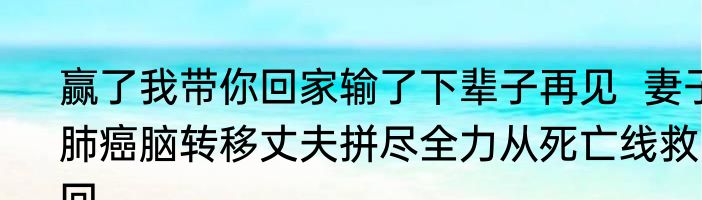 赢了我带你回家输了下辈子再见  妻子肺癌脑转移丈夫拼尽全力从死亡线救回