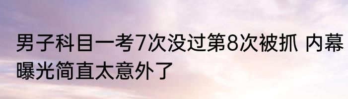 男子科目一考7次没过第8次被抓 内幕曝光简直太意外了