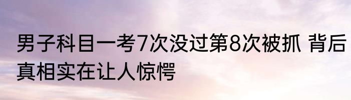 男子科目一考7次没过第8次被抓 背后真相实在让人惊愕