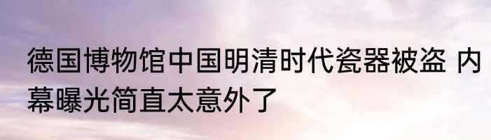 德国博物馆中国明清时代瓷器被盗 内幕曝光简直太意外了