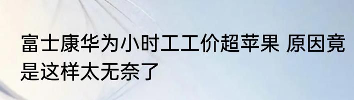 富士康华为小时工工价超苹果 原因竟是这样太无奈了
