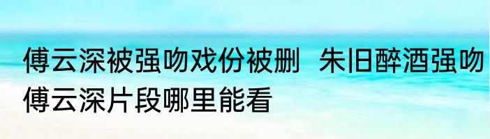 傅云深被强吻戏份被删  朱旧醉酒强吻傅云深片段哪里能看