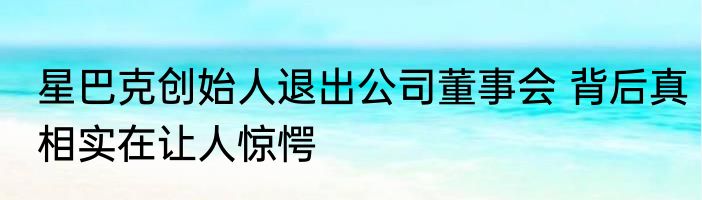 星巴克创始人退出公司董事会 背后真相实在让人惊愕