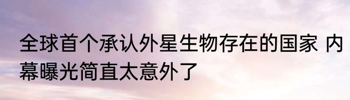 全球首个承认外星生物存在的国家 内幕曝光简直太意外了
