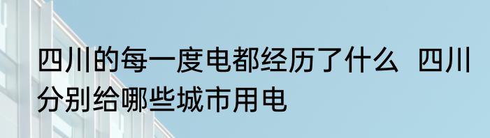四川的每一度电都经历了什么  四川分别给哪些城市用电