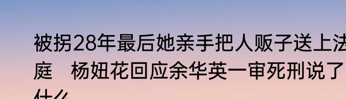 被拐28年最后她亲手把人贩子送上法庭   杨妞花回应余华英一审死刑说了什么