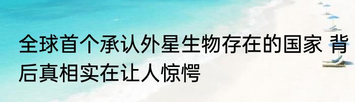 全球首个承认外星生物存在的国家 背后真相实在让人惊愕