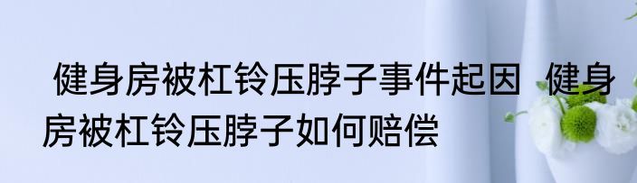  健身房被杠铃压脖子事件起因  健身房被杠铃压脖子如何赔偿