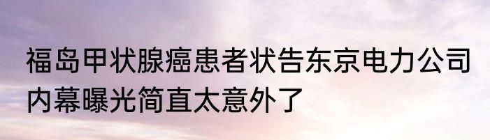 福岛甲状腺癌患者状告东京电力公司 内幕曝光简直太意外了