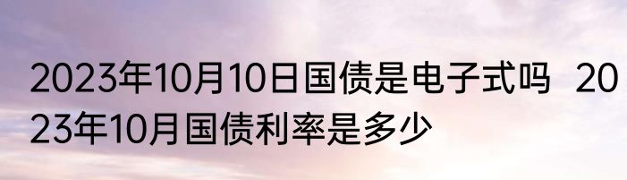 2023年10月10日国债是电子式吗  2023年10月国债利率是多少