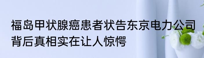 福岛甲状腺癌患者状告东京电力公司 背后真相实在让人惊愕