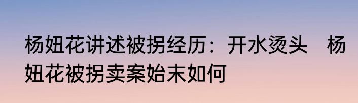 杨妞花讲述被拐经历：开水烫头   杨妞花被拐卖案始末如何