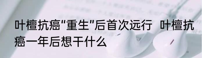 叶檀抗癌“重生”后首次远行  叶檀抗癌一年后想干什么