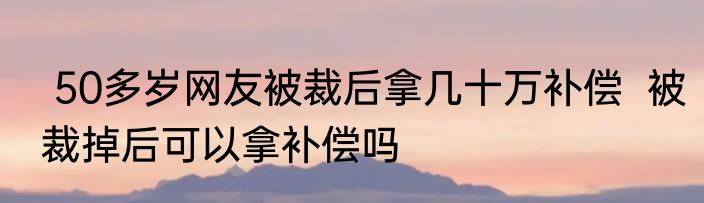  50多岁网友被裁后拿几十万补偿  被裁掉后可以拿补偿吗