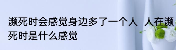 濒死时会感觉身边多了一个人  人在濒死时是什么感觉