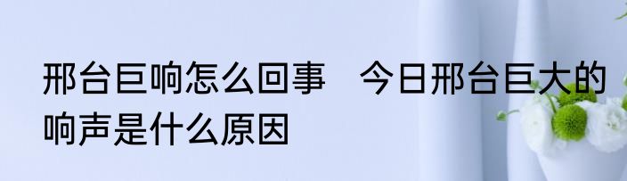 邢台巨响怎么回事   今日邢台巨大的响声是什么原因