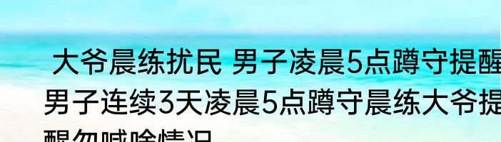  大爷晨练扰民 男子凌晨5点蹲守提醒 男子连续3天凌晨5点蹲守晨练大爷提醒勿喊啥情况