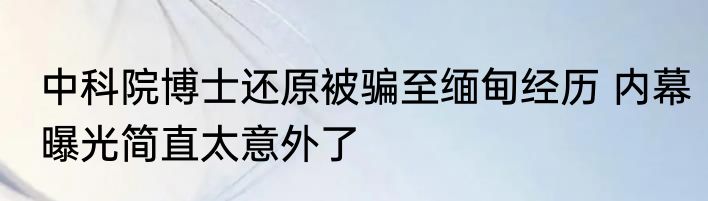 中科院博士还原被骗至缅甸经历 内幕曝光简直太意外了