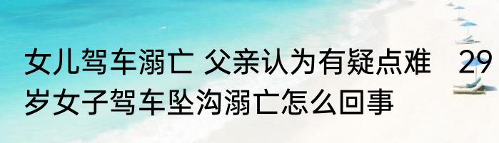 女儿驾车溺亡 父亲认为有疑点难   29岁女子驾车坠沟溺亡怎么回事