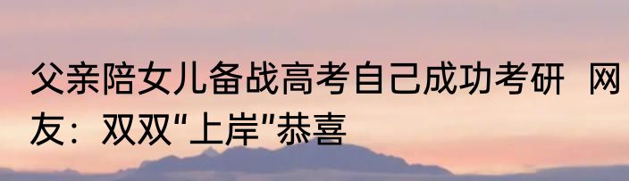 父亲陪女儿备战高考自己成功考研  网友：双双“上岸”恭喜