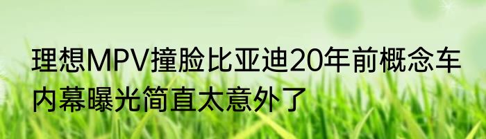 理想MPV撞脸比亚迪20年前概念车 内幕曝光简直太意外了