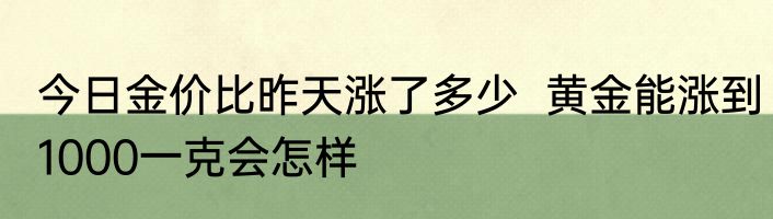 今日金价比昨天涨了多少  黄金能涨到1000一克会怎样