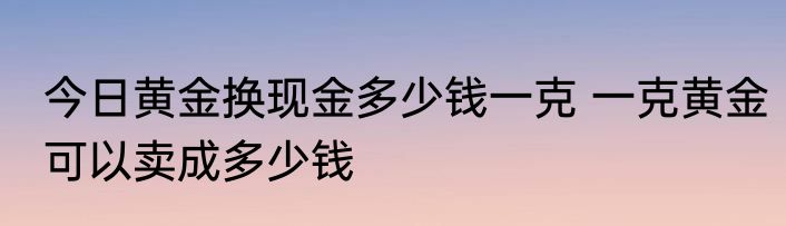 今日黄金换现金多少钱一克 一克黄金可以卖成多少钱
