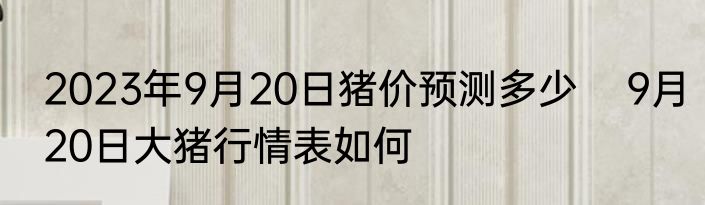 2023年9月20日猪价预测多少    9月20日大猪行情表如何