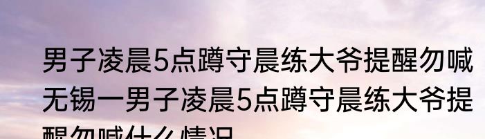 男子凌晨5点蹲守晨练大爷提醒勿喊   无锡一男子凌晨5点蹲守晨练大爷提醒勿喊什么情况