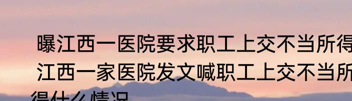  曝江西一医院要求职工上交不当所得  江西一家医院发文喊职工上交不当所得什么情况