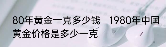 80年黄金一克多少钱   1980年中国黄金价格是多少一克
