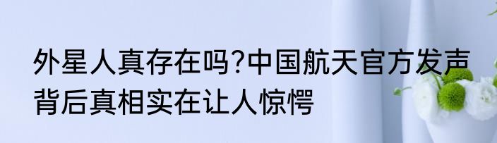 外星人真存在吗?中国航天官方发声 背后真相实在让人惊愕