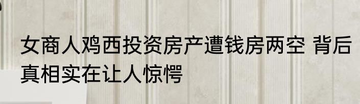 女商人鸡西投资房产遭钱房两空 背后真相实在让人惊愕