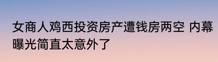 女商人鸡西投资房产遭钱房两空 内幕曝光简直太意外了