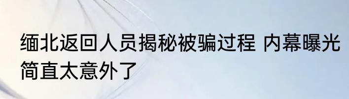 缅北返回人员揭秘被骗过程 内幕曝光简直太意外了