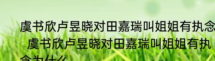 虞书欣卢昱晓对田嘉瑞叫姐姐有执念   虞书欣卢昱晓对田嘉瑞叫姐姐有执念为什么
