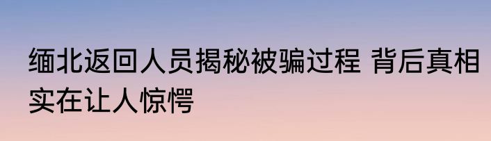 缅北返回人员揭秘被骗过程 背后真相实在让人惊愕