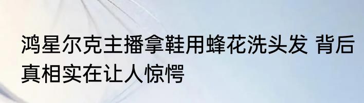 鸿星尔克主播拿鞋用蜂花洗头发 背后真相实在让人惊愕