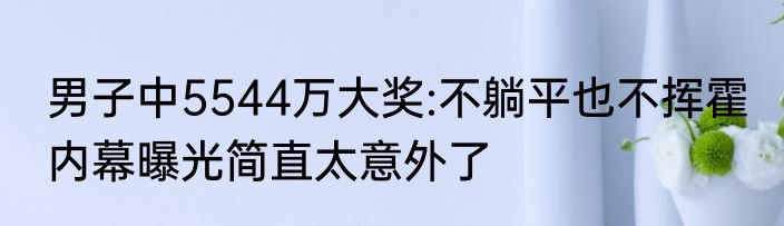 男子中5544万大奖:不躺平也不挥霍 内幕曝光简直太意外了