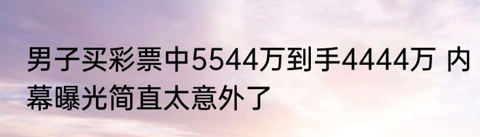 男子买彩票中5544万到手4444万 内幕曝光简直太意外了