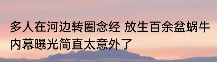 多人在河边转圈念经 放生百余盆蜗牛 内幕曝光简直太意外了