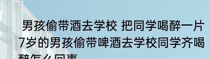  男孩偷带酒去学校 把同学喝醉一片   7岁的男孩偷带啤酒去学校同学齐喝醉怎么回事