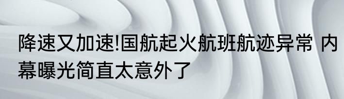 降速又加速!国航起火航班航迹异常 内幕曝光简直太意外了